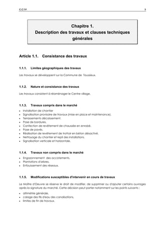 C.C.T.P. 3
Chapitre 1.
Description des travaux et clauses techniques
générales
Article 1.1. Consistance des travaux
1.1.1. Limites géographiques des travaux
Les travaux se développent sur la Commune de Toussieux.
1.1.2. Nature et consistance des travaux
Les travaux consistent à réaménager le Centre village.
1.1.3. Travaux compris dans le marché
• Installation de chantier
• Signalisation provisoire de travaux (mise en place et maintenance).
• Terrassements décaissement.
• Pose de bordures.
• Confection de revêtement de chaussée en enrobé.
• Pose de pavés.
• Réalisation de revêtement de trottoir en béton désactivé.
• Nettoyage du chantier et repli des installations.
• Signalisation verticale et horizontale.
1.1.4. Travaux non compris dans le marché
• Engazonnement des accotements.
• Plantations d'arbres.
• Enfouissement des réseaux.
1.1.5. Modifications susceptibles d'intervenir en cours de travaux
Le Maître d'Oeuvre se réserve le droit de modifier, de supprimer ou d'ajouter certains ouvrages
après la signature du marché. Cette décision peut porter notamment sur les points suivants :
• altimétrie générale,
• calage des fils d'eau des canalisations,
• limites de fin de travaux.
 