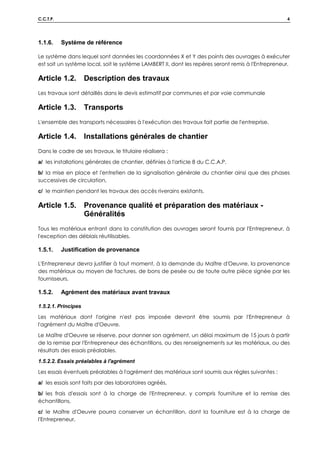 C.C.T.P. 4
1.1.6. Système de référence
Le système dans lequel sont données les coordonnées X et Y des points des ouvrages à exécuter
est soit un système local, soit le système LAMBERT II, dont les repères seront remis à l'Entrepreneur.
Article 1.2. Description des travaux
Les travaux sont détaillés dans le devis estimatif par communes et par voie communale
Article 1.3. Transports
L'ensemble des transports nécessaires à l'exécution des travaux fait partie de l'entreprise.
Article 1.4. Installations générales de chantier
Dans le cadre de ses travaux, le titulaire réalisera :
a/ les installations générales de chantier, définies à l'article 8 du C.C.A.P.
b/ la mise en place et l'entretien de la signalisation générale du chantier ainsi que des phases
successives de circulation,
c/ le maintien pendant les travaux des accès riverains existants.
Article 1.5. Provenance qualité et préparation des matériaux -
Généralités
Tous les matériaux entrant dans la constitution des ouvrages seront fournis par l'Entrepreneur, à
l'exception des déblais réutilisables.
1.5.1. Justification de provenance
L'Entrepreneur devra justifier à tout moment, à la demande du Maître d'Oeuvre, la provenance
des matériaux au moyen de factures, de bons de pesée ou de toute autre pièce signée par les
fournisseurs.
1.5.2. Agrément des matériaux avant travaux
1.5.2.1. Principes
Les matériaux dont l'origine n'est pas imposée devront être soumis par l'Entrepreneur à
l'agrément du Maître d'Oeuvre.
Le Maître d'Oeuvre se réserve, pour donner son agrément, un délai maximum de 15 jours à partir
de la remise par l'Entrepreneur des échantillons, ou des renseignements sur les matériaux, ou des
résultats des essais préalables.
1.5.2.2. Essais préalables à l'agrément
Les essais éventuels préalables à l'agrément des matériaux sont soumis aux règles suivantes :
a/ les essais sont faits par des laboratoires agréés,
b/ les frais d'essais sont à la charge de l'Entrepreneur, y compris fourniture et la remise des
échantillons,
c/ le Maître d'Oeuvre pourra conserver un échantillon, dont la fourniture est à la charge de
l'Entrepreneur,
 