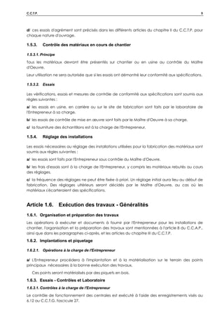 C.C.T.P. 5
d/ ces essais d'agrément sont précisés dans les différents articles du chapitre II du C.C.T.P. pour
chaque nature d'ouvrage.
1.5.3. Contrôle des matériaux en cours de chantier
1.5.3.1. Principe
Tous les matériaux devront être présentés sur chantier ou en usine au contrôle du Maître
d'Oeuvre.
Leur utilisation ne sera autorisée que si les essais ont démontré leur conformité aux spécifications.
1.5.3.2. Essais
Les vérifications, essais et mesures de contrôle de conformité aux spécifications sont soumis aux
règles suivantes :
a/ les essais en usine, en carrière ou sur le site de fabrication sont faits par le laboratoire de
l'Entrepreneur à sa charge,
b/ les essais de contrôle de mise en œuvre sont faits par le Maître d'Oeuvre à sa charge,
c/ la fourniture des échantillons est à la charge de l'Entrepreneur,
1.5.4. Réglage des installations
Les essais nécessaires au réglage des installations utilisées pour la fabrication des matériaux sont
soumis aux règles suivantes :
a/ les essais sont faits par l'Entrepreneur sous contrôle du Maître d'Oeuvre,
b/ les frais d'essais sont à la charge de l'Entrepreneur, y compris les matériaux rebutés au cours
des réglages,
c/ la fréquence des réglages ne peut être fixée à priori. Un réglage initial aura lieu au début de
fabrication. Des réglages ultérieurs seront décidés par le Maître d'Oeuvre, au cas où les
matériaux s'écarteraient des spécifications.
Article 1.6. Exécution des travaux - Généralités
1.6.1. Organisation et préparation des travaux
Les opérations à exécuter et documents à fournir par l'Entrepreneur pour les installations de
chantier, l'organisation et la préparation des travaux sont mentionnées à l'article 8 du C.C.A.P.,
ainsi que dans les paragraphes ci-après, et les articles du chapitre III du C.C.T.P.
1.6.2. Implantations et piquetage
1.6.2.1. Opérations à la charge de l'Entrepreneur
a/ L'Entrepreneur procédera à l'implantation et à la matérialisation sur le terrain des points
principaux nécessaires à la bonne exécution des travaux.
Ces points seront matérialisés par des piquets en bois.
1.6.3. Essais - Contrôles et Laboratoire
1.6.3.1. Contrôles à la charge de l'Entrepreneur
Le contrôle de fonctionnement des centrales est exécuté à l'aide des enregistrements visés au
6.12 au C.C.T.G. fascicule 27.
 