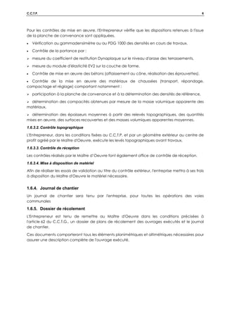 C.C.T.P. 6
Pour les contrôles de mise en œuvre, l'Entrepreneur vérifie que les dispositions retenues à l'issue
de la planche de convenance sont appliquées.
• Vérification au gammadensimètre ou au PDG 1000 des densités en cours de travaux.
• Contrôle de la portance par :
 mesure du coefficient de restitution Dynaplaque sur le niveau d'arase des terrassements,
 mesure du module d'élasticité EV2 sur la couche de forme.
• Contrôle de mise en œuvre des bétons (affaissement au cône, réalisation des éprouvettes).
• Contrôle de la mise en œuvre des matériaux de chaussées (transport, répandage,
compactage et réglage) comportant notamment :
 participation à la planche de convenance et à la détermination des densités de référence,
 détermination des compacités obtenues par mesure de la masse volumique apparente des
matériaux,
 détermination des épaisseurs moyennes à partir des relevés topographiques, des quantités
mises en œuvre, des surfaces recouvertes et des masses volumiques apparentes moyennes.
1.6.3.2. Contrôle topographique
L'Entrepreneur, dans les conditions fixées au C.C.T.P. et par un géomètre extérieur au centre de
profit agréé par le Maître d'Oeuvre, exécute les levés topographiques avant travaux,
1.6.3.3. Contrôle de réception
Les contrôles réalisés par le Maître d’Oeuvre font également office de contrôle de réception.
1.6.3.4. Mise à disposition de matériel
Afin de réaliser les essais de validation au titre du contrôle extérieur, l'entreprise mettra à ses frais
à disposition du Maître d'Oeuvre le matériel nécessaire.
1.6.4. Journal de chantier
Un journal de chantier sera tenu par l'entreprise, pour toutes les opérations des voies
communales
1.6.5. Dossier de récolement
L'Entrepreneur est tenu de remettre au Maître d'Oeuvre dans les conditions précisées à
l'article 62 du C.C.T.G., un dossier de plans de récolement des ouvrages exécutés et le journal
de chantier.
Ces documents comporteront tous les éléments planimétriques et altimétriques nécessaires pour
assurer une description complète de l'ouvrage exécuté.
 