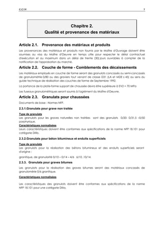 C.C.T.P. 7
Chapitre 2.
Qualité et provenance des matériaux
Article 2.1. Provenance des matériaux et produits
Les provenances des matériaux et produits non fournis par le Maître d'Ouvrage doivent être
soumises au visa du Maître d'Oeuvre en temps utile pour respecter le délai contractuel
d'exécution et au maximum dans un délai de trente (30) jours ouvrables à compter de la
notification de l'approbation du marché.
Article 2.2. Couche de forme - Comblements des décaissements
Les matériaux employés en couche de forme seront des granulats concassés ou semi-concassés
de granulométrie 0/80 ou des graviers tout venant de classe D31 (LA et MDE ≤ 45) au sens du
guide technique de réalisation des couches de forme de Septembre 1992.
La portance de la plate-forme support de chaussée devra être supérieure à EV2 = 70 MPa
Les fuseaux granulométriques seront soumis à l'agrément du Maître d'Oeuvre.
Article 2.3. Granulats pour chaussées
Documents de base : Normes NFP.
2.3.1.Granulats pour grave non traitée
Type de granulats
Les granulats pour les graves naturelles non traitées sont des granulats 0/20- 0/31,5 –0/50
porphyrique.
Caractéristiques normalisées
Leurs caractéristiques doivent être conformes aux spécifications de la norme NFP 18.101 pour
catégorie DIIIb.
2.3.2.Granulats pour béton bitumineux et enduits superficiels
Type de granulats
Les granulats pour la réalisation des bétons bitumineux et des enduits superficiels seront
d'origine :
granitique, de granularité 0/10 – 0/14 – 4/6 6/10 ,10/14.
2.3.3. Granulats pour graves bitumes
Les granulats pour la réalisation des graves bitumes seront des matériaux concassés de
granulomérie 0/6 granitique.
Caractéristiques normalisées
Les caractéristiques des granulats doivent être conformes aux spécifications de la norme
NFP 18.101 pour une catégorie DIIIa.
 