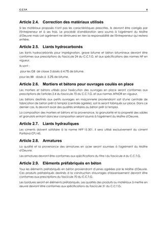 C.C.T.P. 8
Article 2.4. Correction des matériaux utilisés
Si les matériaux proposés n'ont pas les caractéristiques prescrites, ils devront être corrigés par
l'Entrepreneur et à ses frais. Le procédé d'amélioration sera soumis à l'agrément du Maître
d'Oeuvre mais cet agrément ne diminuera en rien la responsabilité de l'Entrepreneur qui restera
entière.
Article 2.5. Liants hydrocarbonés
Les liants hydrocarbonés pour imprégnation, grave bitume et béton bitumineux devront être
conformes aux prescriptions du fascicule 24 du C.C.T.G. et aux spécifications des normes NF en
vigueur.
Ils sont :
pour les GB de classe 3 dosés à 4.7% de bitume.
pour les BB dosés à 5.2% de bitume.
Article 2.6. Mortiers et bétons pour ouvrages coulés en place
Les mortiers et bétons utilisés pour l'exécution des ouvrages en place seront conformes aux
prescriptions de l'articles 2.4 du fascicule 70 du C.C.T.G. et aux normes AFNOR en vigueur.
Les bétons destinés aux petits ouvrages en maçonnerie proviendront soit d'une centrale de
fabrication de béton prêt à l'emploi (centrale agréée), soit ils seront fabriqués sur place. Dans ce
dernier cas, ils devront avoir des qualités similaires au béton prêt à l'emploi.
La composition des mortiers et bétons et la provenance, la granularité et la propreté des sables
et granulats entrant dans leur composition seront soumis à l'agrément du Maître d'Oeuvre.
Article 2.7. Liants hydrauliques
Les ciments doivent satisfaire à la norme NFP 15 301. Il sera utilisé exclusivement du ciment
Portland CPJ 45.
Article 2.8. Armatures
La qualité et la provenance des armatures en acier seront soumises à l'agrément du Maître
d'Oeuvre.
Les armatures devront être conformes aux spécifications du titre I du fascicule 4 du C.C.T.G.
Article 2.9. Eléments préfabriqués en béton
Tous les éléments préfabriqués en béton proviendront d'usines agréées par le Maître d'Oeuvre.
Ces produits préfabriqués destinés à la construction d'ouvrages d'assainissement devront être
conformes aux prescriptions du fascicule 70 du C.C.T.G.
Les bordures seront en éléments préfabriqués. Les qualités des produits ou matériaux à mettre en
œuvre devront être conformes aux spécifications du fascicule 31 du C.C.T.G.
 