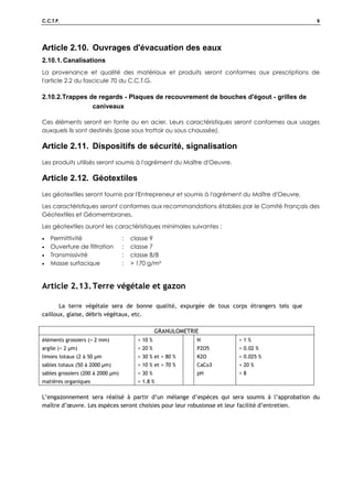 C.C.T.P. 9
Article 2.10. Ouvrages d'évacuation des eaux
2.10.1.Canalisations
La provenance et qualité des matériaux et produits seront conformes aux prescriptions de
l'article 2.2 du fascicule 70 du C.C.T.G.
2.10.2.Trappes de regards - Plaques de recouvrement de bouches d'égout - grilles de
caniveaux
Ces éléments seront en fonte ou en acier. Leurs caractéristiques seront conformes aux usages
auxquels ils sont destinés (pose sous trottoir ou sous chaussée).
Article 2.11. Dispositifs de sécurité, signalisation
Les produits utilisés seront soumis à l'agrément du Maître d'Oeuvre.
Article 2.12. Géotextiles
Les géotextiles seront fournis par l'Entrepreneur et soumis à l'agrément du Maître d'Oeuvre.
Les caractéristiques seront conformes aux recommandations établies par le Comité Français des
Géotextiles et Géomembranes.
Les géotextiles auront les caractéristiques minimales suivantes :
• Permittivité : classe 9
• Ouverture de filtration : classe 7
• Transmissivité : classe 8/8
• Masse surfacique :  170 g/m²
Article 2.13.Terre végétale et gazon
La terre végétale sera de bonne qualité, expurgée de tous corps étrangers tels que
cailloux, glaise, débris végétaux, etc.
GRANULOMETRIE
éléments grossiers ( 2 mm)
argile ( 2 µm)
limons totaux (2 à 50 µm
sables totaux (50 à 2000 µm)
sables grossiers (200 à 2000 µm)
matières organiques
 10 %
 20 %
 30 % et  80 %
 10 % et  70 %
 30 %
 1.8 %
N
P2O5
K2O
CaCo3
pH
 1 %
 0.02 %
 0.025 %
 20 %
 8
L’engazonnement sera réalisé à partir d’un mélange d’espèces qui sera soumis à l’approbation du
maître d’œuvre. Les espèces seront choisies pour leur robustesse et leur facilité d’entretien.
 
