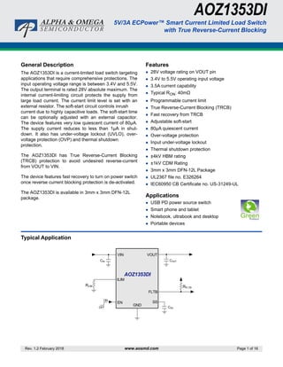 Rev. 1.2 February 2018 www.aosmd.com Page 1 of 16
AOZ1353DI
5V/3A ECPower™ Smart Current Limited Load Switch
with True Reverse-Current Blocking
General Description
The AOZ1353DI is a current-limited load switch targeting
applications that require comprehensive protections. The
input operating voltage range is between 3.4V and 5.5V.
The output terminal is rated 28V absolute maximum. The
internal current-limiting circuit protects the supply from
large load current. The current limit level is set with an
external resistor. The soft-start circuit controls inrush
current due to highly capacitive loads. The soft-start time
can be optionally adjusted with an external capacitor.
The device features very low quiescent current of 80µA.
The supply current reduces to less than 1µA in shut-
down. It also has under-voltage lockout (UVLO), over-
voltage protection (OVP) and thermal shutdown
protection.
The AOZ1353DI has True Reverse-Current Blocking
(TRCB) protection to avoid undesired reverse-current
from VOUT to VIN.
The device features fast recovery to turn on power switch
once reverse current blocking protection is de-activated.
The AOZ1353DI is available in 3mm x 3mm DFN-12L
package.
Features
 28V voltage rating on VOUT pin
 3.4V to 5.5V operating input voltage
 3.5A current capability
 Typical RON: 40mΩ
 Programmable current limit
 True Reverse-Current Blocking (TRCB)
 Fast recovery from TRCB
 Adjustable soft-start
 80µA quiescent current
 Over-voltage protection
 Input under-voltage lockout
 Thermal shutdown protection
 ±4kV HBM rating
 ±1kV CDM Rating
 3mm x 3mm DFN-12L Package
 UL2367 file no. E326264
 IEC60950 CB Certificate no. US-31249-UL
Applications
 USB PD power source switch
 Smart phone and tablet
 Notebook, ultrabook and desktop
 Portable devices
Typical Application
VIN
COUT
AOZ1353DI
ON
OFF
VOUT
FLTB
EN SS
CIN
RFLTB
CSS
GND
RLIM
ILIM
 