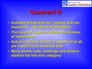 Quadrant IIIQuadrant III
• Includes things that are “urgent, but notIncludes things that are “urgent, but not
important” - Quadrant of Deception.important” - Quadrant of Deception.
• The noise of urgency creates the illusionThe noise of urgency creates the illusion
of importance.of importance.
• Actual activities, if they’re important at all,Actual activities, if they’re important at all,
are important to someone else.are important to someone else.
• Many phone calls, meetings and drop-inMany phone calls, meetings and drop-in
visitors fall into this categoryvisitors fall into this category
 