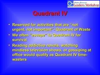 Quadrant IVQuadrant IV
• Reserved for activities that are “notReserved for activities that are “not
urgent, not important”- Quadrant of Wasteurgent, not important”- Quadrant of Waste
• We often “escape” to Quadrant IV forWe often “escape” to Quadrant IV for
survivalsurvival
• Reading addictive novels, watchingReading addictive novels, watching
mindless television shows, or gossiping atmindless television shows, or gossiping at
office would qualify as Quadrant IV time-office would qualify as Quadrant IV time-
wasterswasters
 