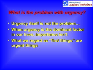 What is the problem with urgency?What is the problem with urgency?
• Urgency itself is not the problem…Urgency itself is not the problem…
• When urgency is the dominant factorWhen urgency is the dominant factor
in our lives, importance isn’tin our lives, importance isn’t
• What we regard as “first things” areWhat we regard as “first things” are
urgent thingsurgent things
 