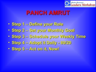 PANCH AMRUTPANCH AMRUT
• Step 1 – Define your RoleStep 1 – Define your Role
• Step 2 – Set your Monthly GoalStep 2 – Set your Monthly Goal
• Step 3 – Schedule your Weekly TimeStep 3 – Schedule your Weekly Time
• Step 4 – Adopt it Daily - 80/20Step 4 – Adopt it Daily - 80/20
• Step 5 – Act on it, Now!Step 5 – Act on it, Now!
 