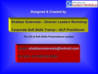 For CD of Soft Skills Presentations contact
Email:Email: shabbarsuterwala@hotmail.comshabbarsuterwala@hotmail.com
Or Call: +91-989 222 5864Or Call: +91-989 222 5864
Designed & Created by
Shabbar Suterwala – Director Leaders WorkshopShabbar Suterwala – Director Leaders Workshop
Corporate Soft Skills Trainer – NLP PractitionerCorporate Soft Skills Trainer – NLP Practitioner
 