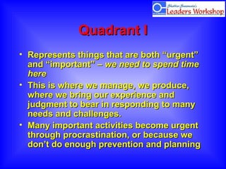 Quadrant IQuadrant I
• Represents things that are both “urgent”Represents things that are both “urgent”
and “important” –and “important” – we need to spend timewe need to spend time
herehere
• This is where we manage, we produce,This is where we manage, we produce,
where we bring our experience andwhere we bring our experience and
judgment to bear in responding to manyjudgment to bear in responding to many
needs and challenges.needs and challenges.
• Many important activities become urgentMany important activities become urgent
through procrastination, or because wethrough procrastination, or because we
don’t do enough prevention and planningdon’t do enough prevention and planning
 