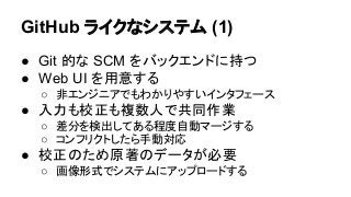 GitHub ライクなシステム (1)
● Git 的な SCM をバックエンドに持つ
● Web UI を用意する
○ 非エンジニアでもわかりやすいインタフェース
● 入力も校正も複数人で共同作業
○ 差分を検出してある程度自動マージする
○...