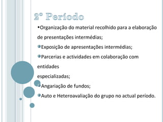 Organização do material recolhido para a elaboração de presentações intermédias; Exposição de apresentações intermédias; Parcerias e actividades em colaboração com entidades  especializadas; Angariação de fundos; Auto e Heteroavaliação do grupo no actual período. 