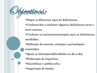 Expor os diferentes tipos de deficiências; Conhecer/dar a conhecer algumas deficiências raras e  mais comuns; Conhecer os tratamentos/terapias para as deficiências escolhidas; Definição do conceito, etiologia e perturbações  associadas; Quais as limitações/dificuldades no dia a dia; Elaboração de inquéritos; Sensibilizar o público-alvo; Angariação de fundos. 