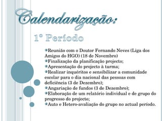 Reunião com o Doutor Fernando Neves (Liga dos Amigos do HGO) (18 de Novembro) Finalização da planificação projecto; Apresentação do projecto à turma; Realizar inquéritos e sensibilizar a comunidade escolar para o dia nacional das pessoas com deficiência (3 de Dezembro); Angariação de fundos (3 de Dezembro); Elaboração de um relatório individual e de grupo do progresso do projecto; Auto e Hetero-avaliação do grupo no actual período. 