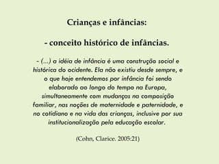 Crianças e infâncias:  - conceito histórico de infâncias.  -  (...)  a idéia de infância é uma construção social e histórica do ocidente. Ela não existiu desde sempre, e o que hoje entendemos por infância foi sendo elaborado ao longo do tempo na Europa, simultaneamente com mudanças na composição familiar, nas noções de maternidade e paternidade, e no cotidiano e na vida das crianças, inclusive por sua institucionalização pela educação escolar .  ( Cohn, Clarice. 2005:21) 