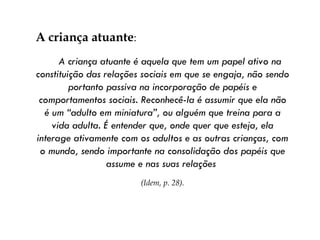 A criança atuante :  A criança atuante é aquela que tem um papel ativo na constituição das relações sociais em que se engaja, não sendo portanto passiva na incorporação de papéis e comportamentos sociais. Reconhecê-la é assumir que ela não é um “adulto em miniatura”, ou alguém que treina para a vida adulta. É entender que, onde quer que esteja, ela interage ativamente com os adultos e as outras crianças, com o mundo, sendo importante na consolidação dos papéis que assume e nas suas relações  (Idem, p. 28). 