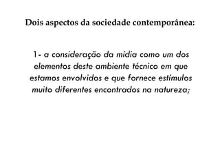 Dois aspectos da sociedade contemporânea:  1-  a consideração da mídia como um dos elementos deste ambiente técnico em que estamos envolvidos e que fornece estímulos muito diferentes encontrados na natureza; 