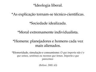 *Ideologia liberal. *As explicação tornam-se técnico-científicas. *Sociedade idealizada. *Moral extremamente individualista. *Homens: planejadores e homens cada vez mais alienados. *Efemeridade, simulação e consumismo:  O que importa não é o que somos, sentimos ou mesmos que temos. Importa o que parecemos  (Belloni. 2005: 63) 