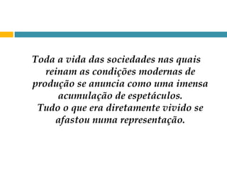 Toda a vida das sociedades nas quais reinam as condições modernas de produção se anuncia como uma imensa acumulação de espetáculos. Tudo o que era diretamente vivido se afastou numa representação. 