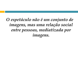 O espetáculo não é um conjunto de imagens, mas uma relação social entre pessoas, mediatizada por imagens. 