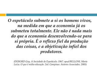 O espetáculo submete a si os homens vivos, na medida em que a economia já os submeteu totalmente. Ele não é nada mais do que a economia desenvolvendo-se para si própria. É o reflexo fiel da produção das coisas, e a objetivação infiel dos produtores. (DEBORD Guy. A Sociedade do Espetáculo. 1967. apud:BELLONI, Maria Luiza. O que é mídia-educação. 2ed. Campinas: Autores Associados. 2005) 