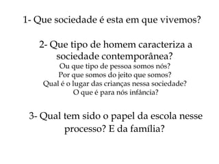 1- Que sociedade é esta em que vivemos? 2- Que tipo de homem caracteriza a sociedade contemporânea?  Ou que tipo de pessoa somos nós?  Por que somos do jeito que somos?  Qual é o lugar das crianças nessa sociedade?  O que é para nós infância? 3- Qual tem sido o papel da escola nesse processo? E da família?   