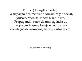 Mídia : (do inglês media).  Designação dos meios de comunicação social, jornais, revistas, cinema, rádio etc. Propaganda: setor de uma agência de propaganda que planeja e coordena a veiculação de anúncios, filmes, cartazes etc.  (Dicionário Aurélio) 
