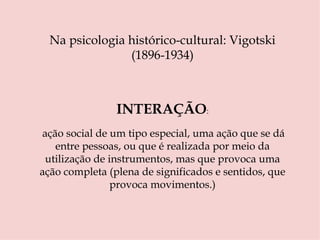 Na psicologia histórico-cultural: Vigotski (1896-1934) INTERAÇÃO :   ação social de um tipo especial, uma ação que se dá entre pessoas, ou que é realizada por meio da utilização de instrumentos, mas que provoca uma ação completa (plena de significados e sentidos, que provoca movimentos.) 