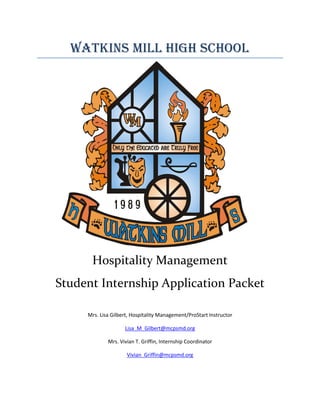571500558799Watkins Mill High School Hospitality Management Student Internship Application Packet Mrs. Lisa Gilbert, Hospitality Management/ProStart Instructor Lisa_M_Gilbert@mcpsmd.org Mrs. Vivian T. Griffin, Internship Coordinator Vivian_Griffin@mcpsmd.org -593725-228600WATKINS MILL HIGH SCHOOL Montgomery County Public Schools 10301 Apple Ridge Road Gaithersburg, Maryland  20879 DIVISION OF CAREER AND TECHNOLOGY EDUCATION INTERNSHIP PROGRAM MEMORANDUM OF UNDERSTANDING OBLIGATIONS OF PARTICIPANTS HIGH SCHOOL INTERN agrees to fulfill the following program obligations: Duration:  Participate in the program for a complete academic term, on-site with the sponsor and attending scheduled group seminars with intern coordinator and fellow student interns. Transportation:  Arrange own transportation to and from the intern site. Home School:  Maintain contact with the home school to determine any responsibilities the intern has there. Meetings:  Attend meetings and conferences with the site sponsor.  Seek prior briefing on agenda, participants, and the role of the intern in the meeting.   Hours Worked: Learn the school procedure for recording hours worked and regularly report them. Work Habits:  Demonstrate good attendance and grooming, accuracy, orderliness, promptness, maturity, appropriate dress and proper business etiquette and professionalism. Initiative:  Seek additional responsibilities in the organization to enhance the learning experience. Sponsor Conferences:  Meet regularly with the sponsor to review learning experiences, seek advice on challenges, and clarify assignments. Journals:  Write a daily analytical log of internship activities focusing on personal reactions to program experiences and documenting what new knowledge and skills have been acquired. Submit the journal to the coordinator on a weekly basis.  Seminars:  Attend scheduled seminars. Assignments and Projects:  Complete all assignments and projects as assigned by intern coordinator.  Assignments and projects may be subject to review by the sponsor at the end of the internship. SPONSOR agrees to fulfill the following program obligations: Internship Plan: Work with the MCPS coordinator to prepare an individualized student work plan. Supervision:  Provide daily supervision or designate someone to do so. Attendance: Verify student attendance.  Notify the MCPS coordinator when student is absent without prior approval or for any other situation requiring attention. Worker Compensation:  Section 7-114, Education Article, Annotated Code of Maryland, requires that employers include students in unpaid work-based learning experiences as employees for purposes of coverage under the state worker compensation laws.  Montgomery County Public Schools does not provide coverage for students.   Sex Offender Registrants: Section 11-722(c), Criminal Procedures Article, Annotated Code of Maryland, requires that any person who enters into a contract with the Montgomery County Public School Board of Education may not knowingly employ an individual to work at a school if the individual is a registered sex offender.  Since an MCPS student will be working in your business or organization as part of his/her school program, you agree that you will not knowingly employ a registered sex offender at any worksite in which a student is placed. Assessment:  Make time available at the end of each 9-week term to evaluate the intern. Regulations:  Adhere to the regulations of the Fair Labor Standards Act.  C.  PARENT OR GUARDIAN of the intern agrees to meet the following obligations: Work Habits:  Reinforce the need for good attendance and the development of good work habits. Transportation: Assure that the intern has transportation to and from the internship site. Support:  Provide encouragement and reinforcement. Communication:  Maintain contact with the coordinator about any program-related problems. Insurance:  Obtain an insurance policy covering the student if required by the internship site. D.  COORDINATOR agrees to fulfill the following program responsibilities: Academic Progress: Work with student and school personnel to monitor student’s academic progress. Objectives:  Coordinate and monitor the internship experience on a day-to-day basis to assure that the program achieves the stated goals.  Policies:  Inform the intern, sponsor, and parent or guardian about the purposes and policies of the program at the beginning of the term. Site Visits:  Make regular contacts with the sponsor to review the quality of the internship and the intern’s development in the program, to suggest necessary changes in approach, and to follow-up on recommendations.  These contacts may be in the form of electronic mail, on- and off-site visitations, or teleconferencing. E.  CONNECTING ACTIVITIES:  INTERN, SPONSOR, COORDINATOR Training Plan: Jointly develop a plan whereby the intern will use and improve the academic skills he or she already has while learning new skills. Organizational Overview: The sponsor will provide the intern with activities that provide a comprehensive view of the organization and focus on the roles, responsibilities, and functions of the organization.  The intern will undertake these activities and seek insight into the qualities, skills, and knowledge that help an executive or manager perform effectively. Assignments: Jointly define special assignments for the intern to meet the educational objectives of the program. ACADEMIC CREDIT POLICY The program is a demanding experience requiring analytical skills and mature judgment, the ability to function independently, written and oral communication skills, understanding of complex management elements, and comprehension of new knowledge.  The program lasts a minimum of one academic term (18 weeks) and may necessitate longer hours than a student would ordinarily spend in the classroom. Student signatureDateMCPS Coordinator signature301-840-3958Vivian_Griffin@mcpsmd.orgDateParent signatureDateSponsor SignatureDate Application for WMHS Hospitality Management Career Pathway Program Program Overview: The Hospitality Management Program is based on ProStart curriculum, a two-year industry based restaurant and foodservice program. The goal of this program is to help students gain fundamental culinary and business skills by applying management and mathematical concepts relevant to the restaurant, food service and hospitality industry.   Students will investigate global cultures and traditions and their impact on global economy, while researching the travel and tourism industry and demonstrate workplace safety during which time, they practice teamwork skills necessary for real world careers. Students will be prepared for the adult working world, offering them on-the-job experiences before they graduate. Program Entrance Requirements:        The student intern must: Be a junior or senior by August 2009. Have a minimum GAP of 2.5 or special permission from Ms. Gilbert Earn and maintain a 3.0 or higher in all Hospitality Management Classes: Food Trends and Technology, International Cultures and Cuisines/ProStart 1, Culinary Essentials/ProStart 2 and Internship. Must have earned certification in ServSafe and possess a Food Service Managers license from Montgomery Co. Health Department. Must have a job or internship placement within 3 weeks of the start of school.  If you lose your job, you will be required to look for a new placement immediately and must be actively pursuing a position or will forfeit your certification.  Part A.  Complete the following information and submit to Mrs. Gilbert for approval. STUDENT’S NAME  ID#Are you a U.S. Citizen?If not, do you have a green card?What country are you a citizen of?AddressPhoneStudent’s CellStudent’s EmailDo you have access to a computer at home?Do you have access to Edline?Parent’s NameParent’s Phone:Home:Work:Cell:What 2 periods are you enrolled in the Internship?List all classes enrolled in for next year:Are you employed?If so, where?Name of SupervisorEmployers Address and Phone Number:How many hours per week do you work?How many hours did you work in the summer?Do you have your own transportation?If not, how do you plan on getting to work?Describe your duties at work: MCPS Hospitality Management Course Fees and Supplies Reason of FeeAmount of FeeDue DateLab Fee Paid for all courses Ask Mrs. Gilbert to view Obligations ServSafe Exam*$45ProStart 1 Exam$15ProStart 2 Exam$15 ** ServSafe exam may be taken once with this fee, if you wish to increase your score or need a retake,  an additional charge of $45 for answer sheet applies *** ProStart Exams may be taken twice for the $15 fee, then an additional $15 will apply. **** If you decide to compete on the Culinary Team, these supplies will be required. Part B.  Education and References: Use the attached form to ask 2 teachers to write you a recommendation for the program.  Teachers may place the forms in Mrs. Gilbert’s mailbox after completed. School Counselor:________________________________________________________ Current GPA: _________  GPA in all Hospitality Management Courses:__________ How would you rate your attendance?_________ Do you have any medical concerns that will affect your attendance?______________ If so, please explain. Do you have any after school obligations that will interfere with your internship? (Sports, Clubs, etc.) PROGRAM COMPLETER MATRIX: Please check all courses successfully completed. GRADE 9GRADE 10GRADE 11GRADE 12EnglishEnglishEnglishEnglishMathematics:  Algebra 1/  GeometryMathematics:  Algebra 2/   GeometryMathematics:  Algebra 2/ PrecalculusMathematics:  Precalculus/CalculusScienceMatter & EnergyScienceBiologyScienceChemistrySciencePhysicsForeign LanguageForeign LanguageBiotechnology A & B Accounting A & B (Adv. Tech Credit)U.S. HistoryGovernmentWorld HistoryCulinary Essentials (CE) A & BPhysical Education Art or Other elective, art is helpful…Health/ElectiveFood Trends and Technology (FT&T) A & B(Tech. Credit)ORInternational Cultures and Cuisines (ICC) A & B (Pre-Req. ICC A)Software Application by Design A & B (Tech Credit)International Cultures and Cuisines (ICC)  A & B (Pre-Req. ICC A)ORCulinary Essentials (CE) A (Pre-Req. ICC A&B) & B (Pre-Req. CE A)2.0 credits: Hospitality Management Internship (400 hours can be obtained after school or on the weekends) Part C.    Additional Requirements for the Hospitality Management Program As a student in the Hospitality Management Intern Program, you agree to: 400 hours of foodservice/hospitality industry experience. This means you need a job/internship in the industry to earn these hours… 150 of the 400 can be earned working in the café.   Interns are responsible for running the café in Ms. Gilbert’s absence.  As a manager, you will be required to supervise others, ensure food safety and ensure the customer is well taken care of. Must be able to work in the café as needed.  A minimum of 10 hours per semester is required. Place a copy of your weekly/bi-weekly paycheck stub in your folder with your work hours highlighted. Career Portfolio to share with potential colleges and employers which includes: Resume Class Syllabus Student Profile Photos of best work Completion of Student Work Experience Checklist  Employment Agreement Signed Scholarship applications Other work as outlined in internship class. Fees up to date as outlined above.  No obligations for Hospitality Management. Attend the internship class twice a week or as scheduled.  When in the class for internship, you will be assigned written work as well as housekeeping duties.  Failure to keep up with assignments will result in your removal from the program. Work Habits: Interns must demonstrate professional work habits at all times.  Good attendance Proper grooming Accuracy Orderliness, promptness, maturity  Proper business etiquette and professionalism, especially when in front of customers. Maintain eligible status in all WMHS classes. As the Internship Coordinator, I promise to: Work with the MCPS coordinator, ProStart and Maryland Hospitality Educational Foundation to prepare an individualized student work plan. Provide daily supervision or designate someone to do so. Work with students and school personnel to monitor student’s academic progress.  Coordinate and monitor the internship experience.  Verify student attendance. Evaluate intern on a timely basis. Inform the intern, sponsor, and parent about the purposes and policies of the program. Make regular contact with the employer/internship site to review the quality of the intern’s development. These contacts may be in the form of email, phone, or on-site visitation. As a parent or guardian of a Hospitality Management Intern, I agree to: Reinforce the need for good attendance and the development of good work habits. Assure that the intern has transportation to and from the internship site. Provide encouragement and support. Maintain contact with the coordinator about any program-related problems. Obtain any insurance covering the student if required by the internship site. Part D: Attach an essay describing why you wish to be in our Hospitality Management Pathway Program.  Include your plans for the future, college and career goals as well as anything you would like me to know about you. Part E:  Academic Credit Policy The Hospitality Management Internship is a demanding experience requiring analytical skills and mature judgment, the ability to function independently, written and oral communication skills, understanding of complex management elements, and comprehension of new knowledge.  The program is a full year and may necessitate longer hours than a student would ordinarily spend in the classroom.   Part F: Interns Materials to Purchase by end of the week: ,[object Object],http://books.simon andschuster.com/7-Habits-Of-Highly-EffectiveTeens/SeanCovey/9780684856094/browse_inside (I have a few that can be borrowed and returned.) ,[object Object]