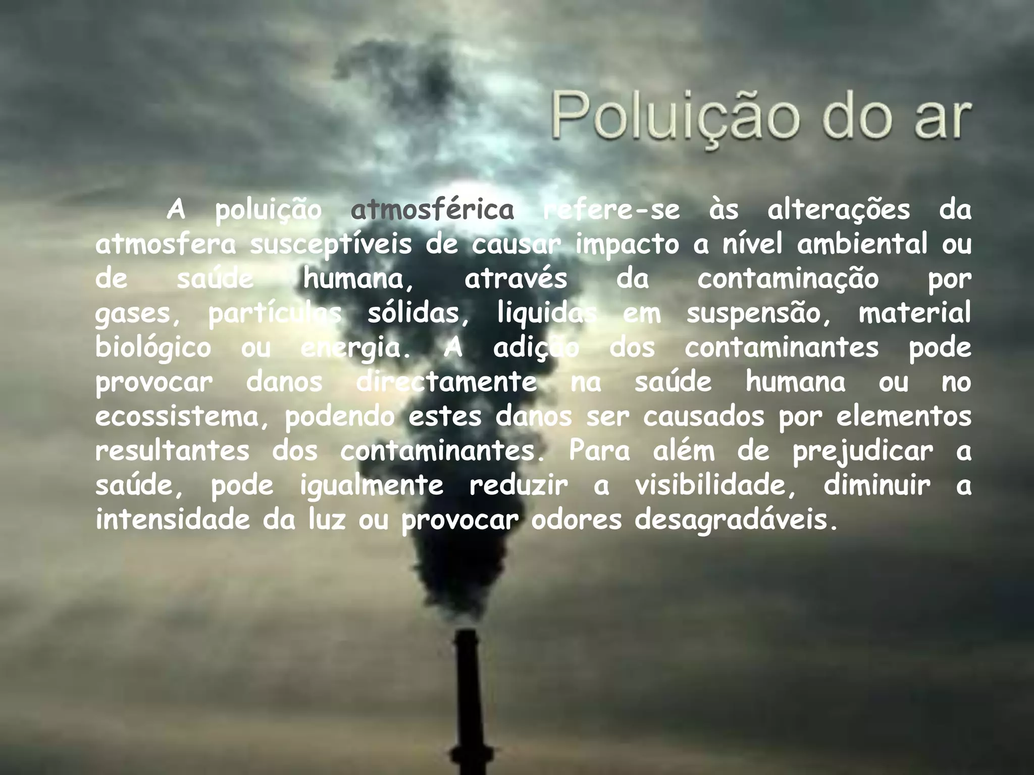 Poluição do ar   	A poluição atmosférica refere-se às alterações da atmosfera susceptíveis de causar impacto a nível ambiental ou de saúde humana, através da contaminação por gases, partículas sólidas, liquidas em suspensão, material biológico ou energia. A adição dos contaminantes pode provocar danos directamente na saúde humana ou no ecossistema, podendo estes danos ser causados por elementos resultantes dos contaminantes. Para além de prejudicar a saúde, pode igualmente reduzir a visibilidade, diminuir a intensidade da luz ou provocar odores desagradáveis. 