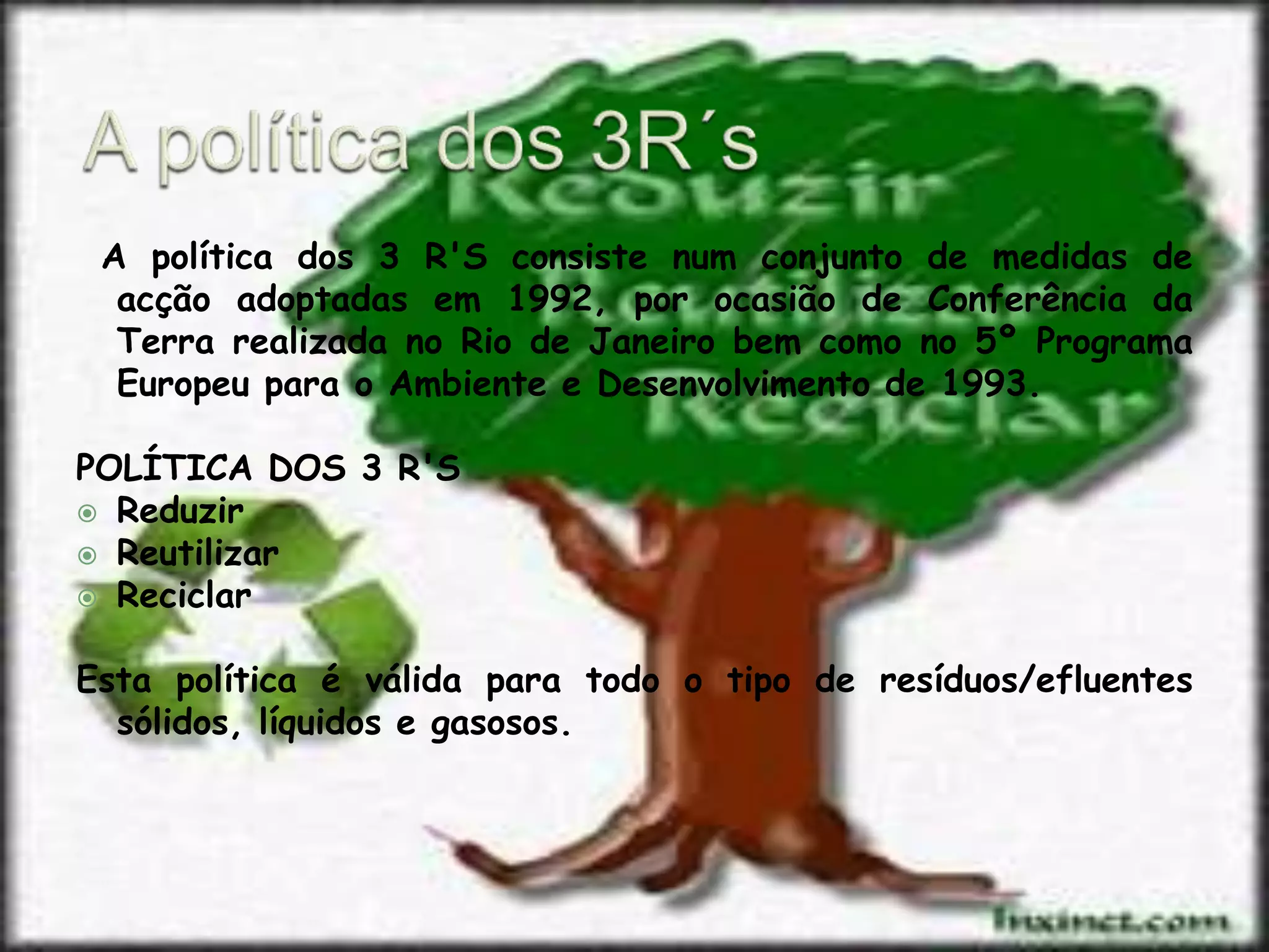 A política dos 3R´s A política dos 3 R'S consiste num conjunto de medidas de acção adoptadas em 1992, por ocasião de Conferência da Terra realizada no Rio de Janeiro bem como no 5º Programa Europeu para o Ambiente e Desenvolvimento de 1993.  POLÍTICA DOS 3 R'SReduzir ReutilizarReciclarEsta política é válida para todo o tipo de resíduos/efluentes sólidos, líquidos e gasosos.