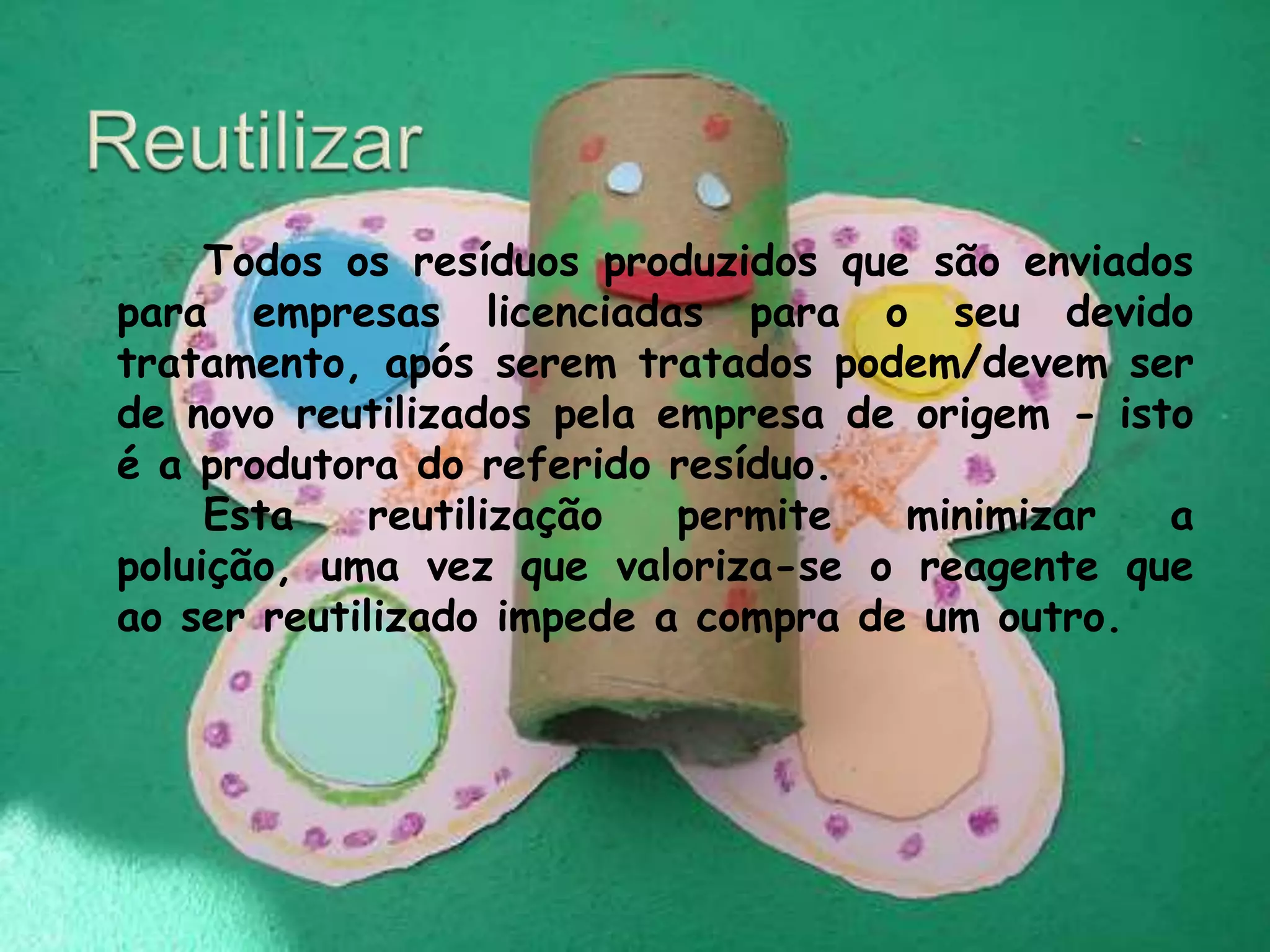 Reutilizar 		Todos os resíduos produzidos que são enviados para empresas licenciadas para o seu devido tratamento, após serem tratados podem/devem ser de novo reutilizados pela empresa de origem - isto é a produtora do referido resíduo. 		Esta reutilização permite minimizar a poluição, uma vez que valoriza-se o reagente que ao ser reutilizado impede a compra de um outro.                                                                                            