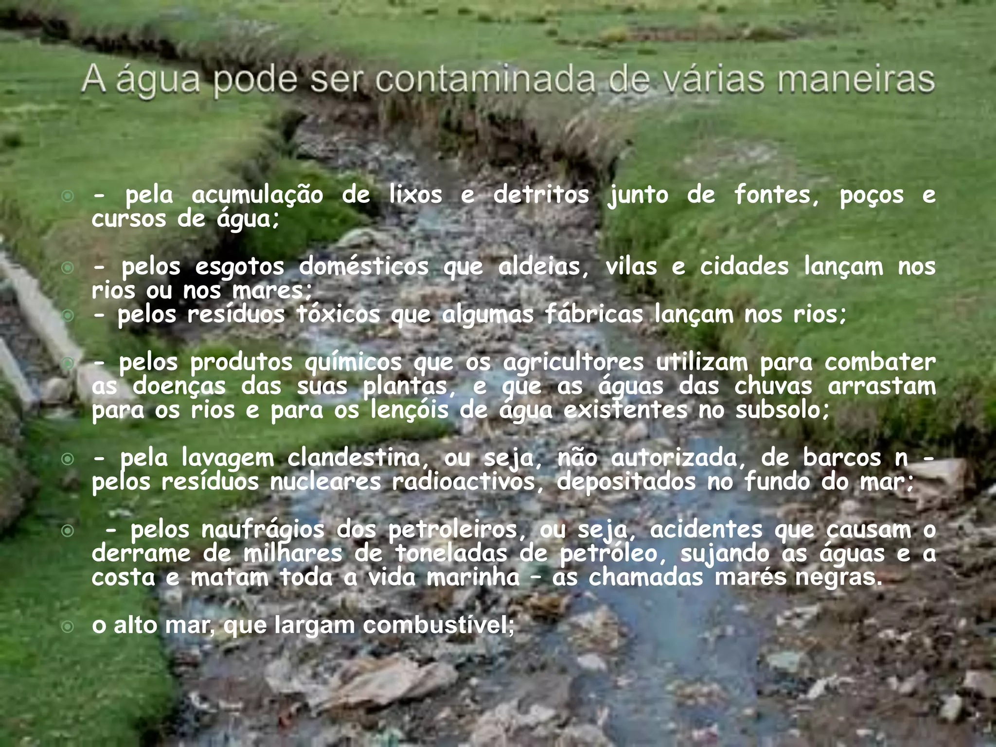 A água pode ser contaminada de várias maneiras- pela acumulação de lixos e detritos junto de fontes, poços e cursos de água;    - pelos esgotos domésticos que aldeias, vilas e cidades lançam nos rios ou nos mares; - pelos resíduos tóxicos que algumas fábricas lançam nos rios; - pelos produtos químicos que os agricultores utilizam para combater as doenças das suas plantas, e que as águas das chuvas arrastam para os rios e para os lençóis de água existentes no subsolo; - pela lavagem clandestina, ou seja, não autorizada, de barcos n - pelos resíduos nucleares radioactivos, depositados no fundo do mar; - pelos naufrágios dos petroleiros, ou seja, acidentes que causam o derrame de milhares de toneladas de petróleo, sujando as águas e a costa e matam toda a vida marinha – as chamadas marés negras.o alto mar, que largam combustível; 