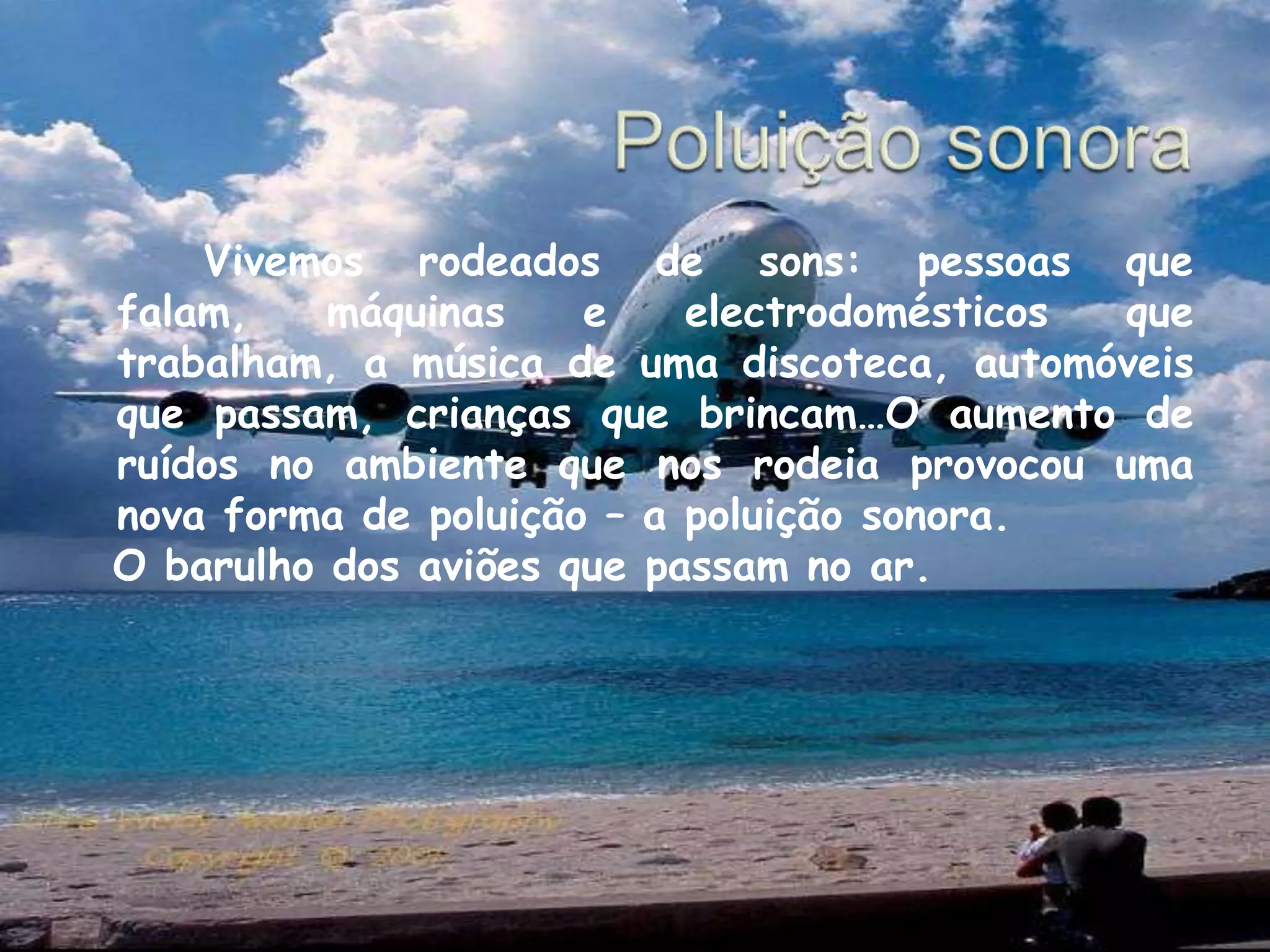 Poluição sonora  		Vivemos rodeados de sons: pessoas que falam, máquinas e electrodomésticos que trabalham, a música de uma discoteca, automóveis que passam, crianças que brincam…O aumento de ruídos no ambiente que nos rodeia provocou uma nova forma de poluição – a poluição sonora.  O barulho dos aviões que passam no ar.