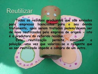 Reutilizar 		Todos os resíduos produzidos que são enviados para empresas licenciadas para o seu devido tratamento, após serem tratados podem/devem ser de novo reutilizados pela empresa de origem - isto é a produtora do referido resíduo. 		Esta reutilização permite minimizar a poluição, uma vez que valoriza-se o reagente que ao ser reutilizado impede a compra de um outro.                                                                                            