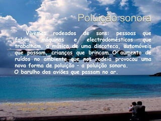 Poluição sonora  		Vivemos rodeados de sons: pessoas que falam, máquinas e electrodomésticos que trabalham, a música de uma discoteca, automóveis que passam, crianças que brincam…O aumento de ruídos no ambiente que nos rodeia provocou uma nova forma de poluição – a poluição sonora.  O barulho dos aviões que passam no ar.