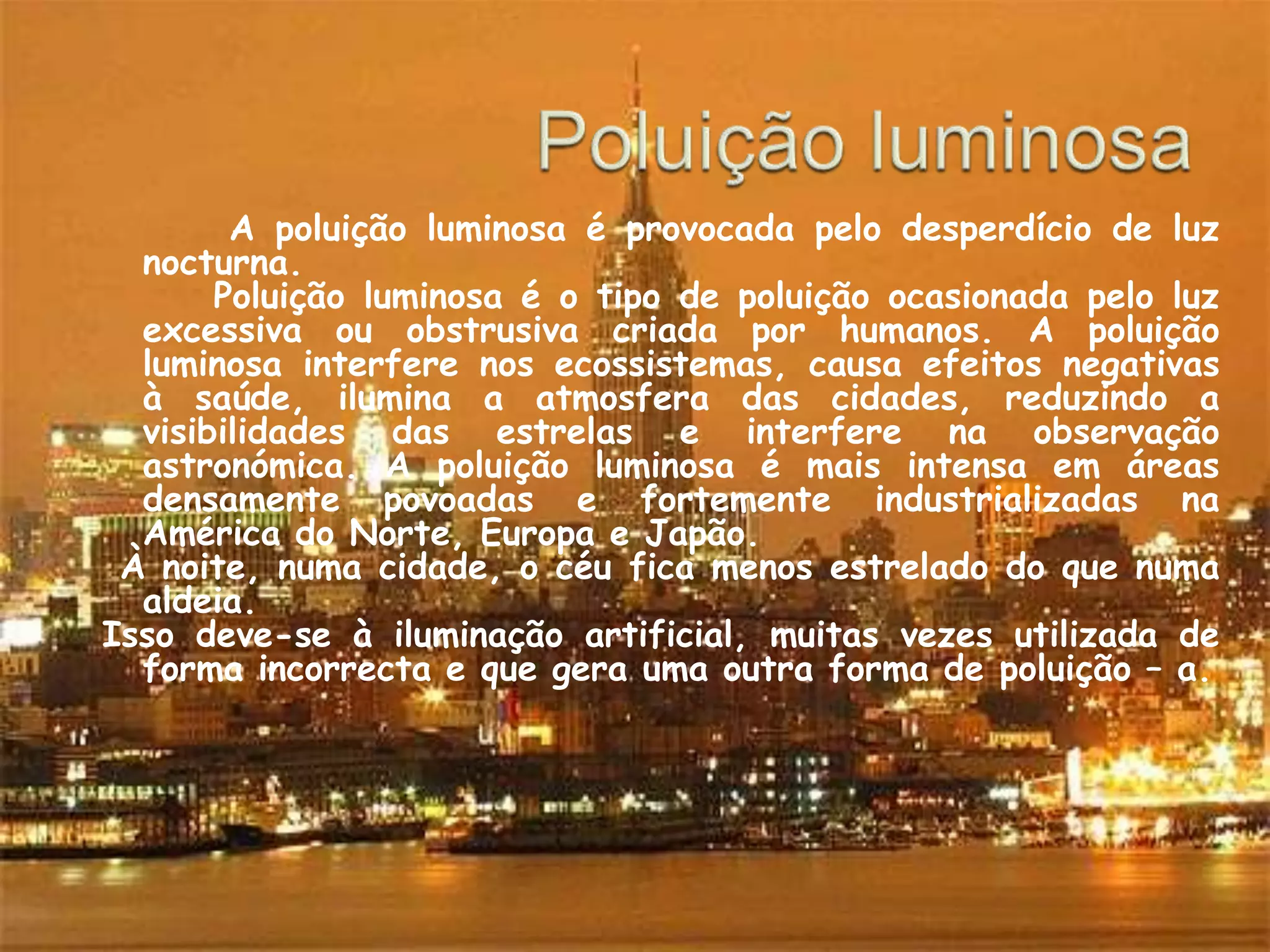 Poluição luminosaA poluição luminosa é provocada pelo desperdício de luz nocturna.      Poluição luminosa é o tipo de poluição ocasionada pelo luz excessiva ou obstrusiva criada por humanos. A poluição luminosa interfere nos ecossistemas, causa efeitos negativas à saúde, ilumina a atmosfera das cidades, reduzindo a visibilidades das estrelas e interfere na observação astronómica. A poluição luminosa é mais intensa em áreas densamente povoadas e fortemente industrializadas na América do Norte, Europa e Japão. À noite, numa cidade, o céu fica menos estrelado do que numa aldeia. Isso deve-se à iluminação artificial, muitas vezes utilizada de forma incorrecta e que gera uma outra forma de poluição – a. 