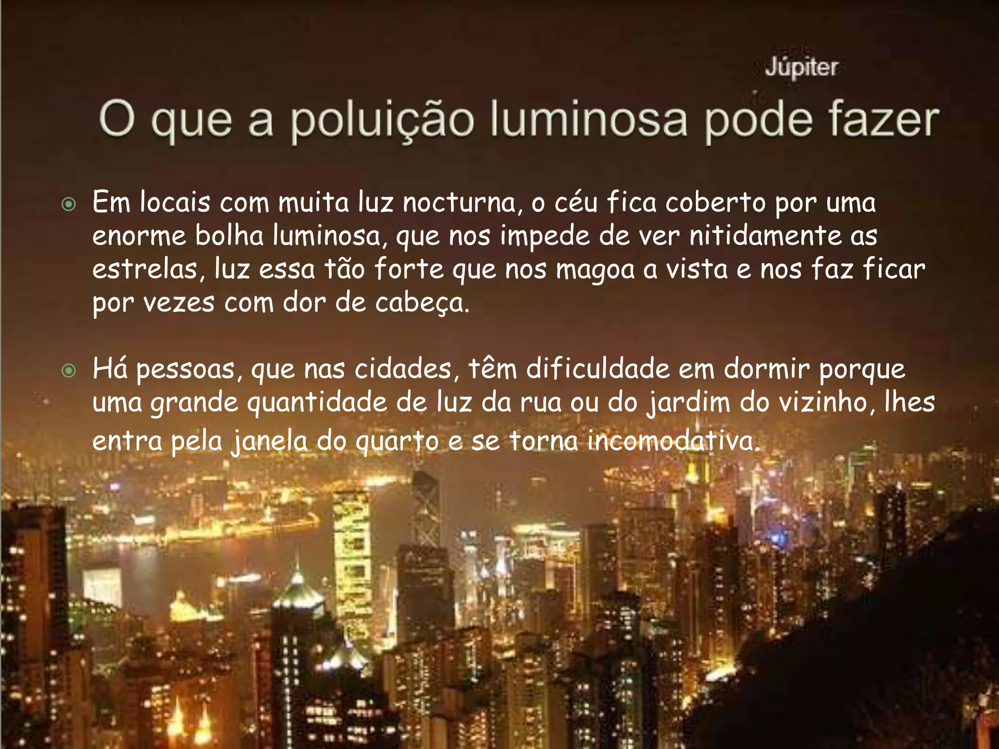 O que a poluição luminosa pode fazerEm locais com muita luz nocturna, o céu fica coberto por uma enorme bolha luminosa, que nos impede de ver nitidamente as estrelas, luz essa tão forte que nos magoa a vista e nos faz ficar por vezes com dor de cabeça. Há pessoas, que nas cidades, têm dificuldade em dormir porque uma grande quantidade de luz da rua ou do jardim do vizinho, lhes entra pela janela do quarto e se torna incomodativa. 