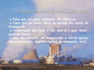 Existem vários tipos de poluição do aro fumo que sai pelas chaminés das fábricas; o fumo que sai pelos tubos de escape dos meios de transporte; a incineração dos lixos a céu aberto ( quer dizer, queimar lixos);  o uso, em demasia, de insecticidas e outros sprays (desodorizantes, desinfectantes do ambiente, etc); 