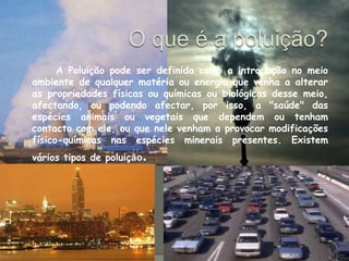 O que é a poluição?  		A Poluição pode ser definida como a introdução no meio ambiente de qualquer matéria ou energia que venha a alterar as propriedades físicas ou químicas ou biológicas desse meio, afectando, ou podendo afectar, por isso, a "saúde" das espécies animais ou vegetais que dependem ou tenham contacto com ele, ou que nele venham a provocar modificações físico-químicas nas espécies minerais presentes. Existem vários tipos de poluição.
