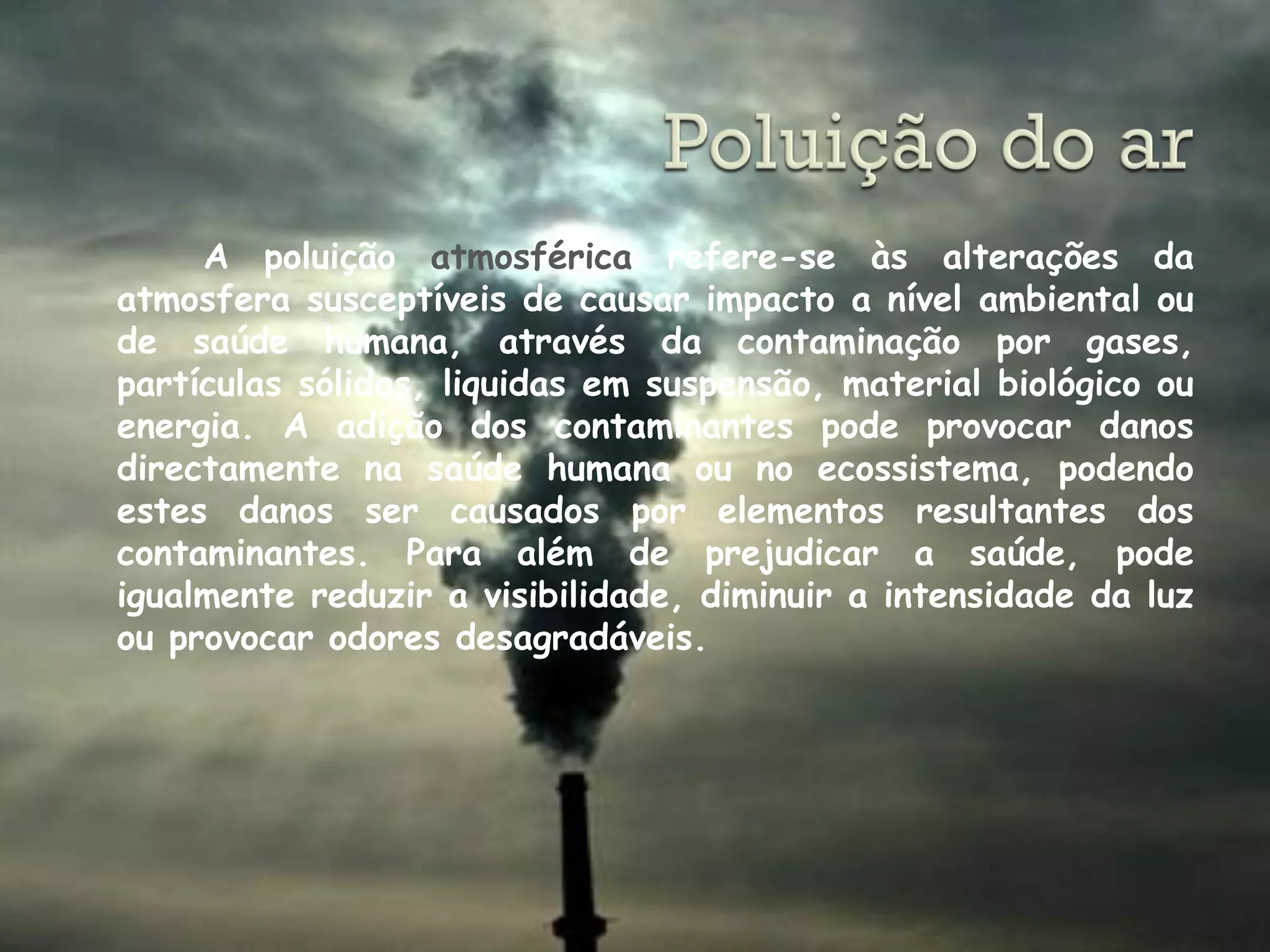 A poluição atmosférica refere-se às alterações da
atmosfera susceptíveis de causar impacto a nível ambiental ou
de saúde humana, através da contaminação por gases,
partículas sólidas, liquidas em suspensão, material biológico ou
energia. A adição dos contaminantes pode provocar danos
directamente na saúde humana ou no ecossistema, podendo
estes danos ser causados por elementos resultantes dos
contaminantes. Para além de prejudicar a saúde, pode
igualmente reduzir a visibilidade, diminuir a intensidade da luz
ou provocar odores desagradáveis.
 