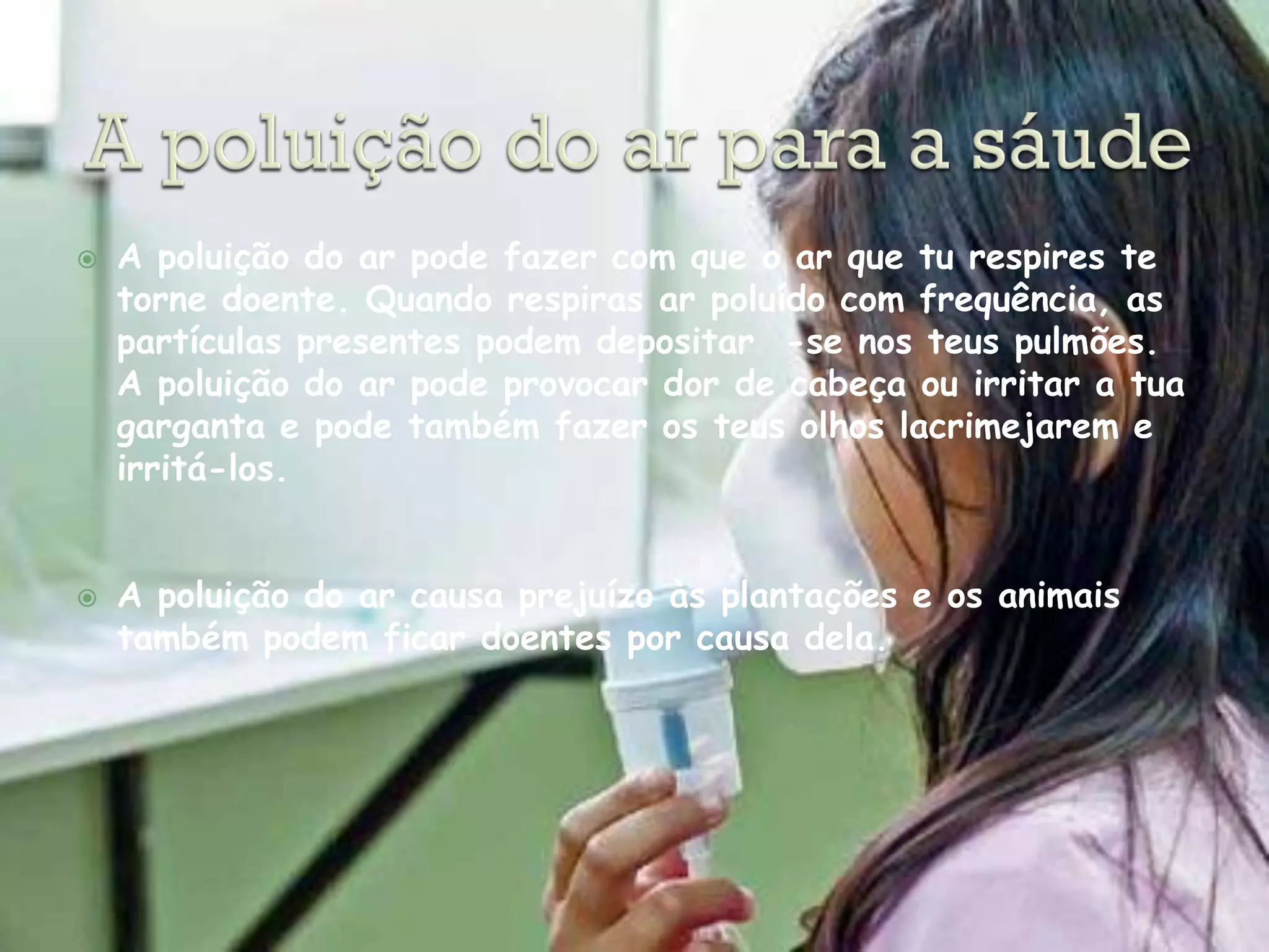    A poluição do ar pode fazer com que o ar que tu respires te
    torne doente. Quando respiras ar poluído com frequência, as
    partículas presentes podem depositar -se nos teus pulmões.
    A poluição do ar pode provocar dor de cabeça ou irritar a tua
    garganta e pode também fazer os teus olhos lacrimejarem e
    irritá-los.


   A poluição do ar causa prejuízo às plantações e os animais
    também podem ficar doentes por causa dela.
 