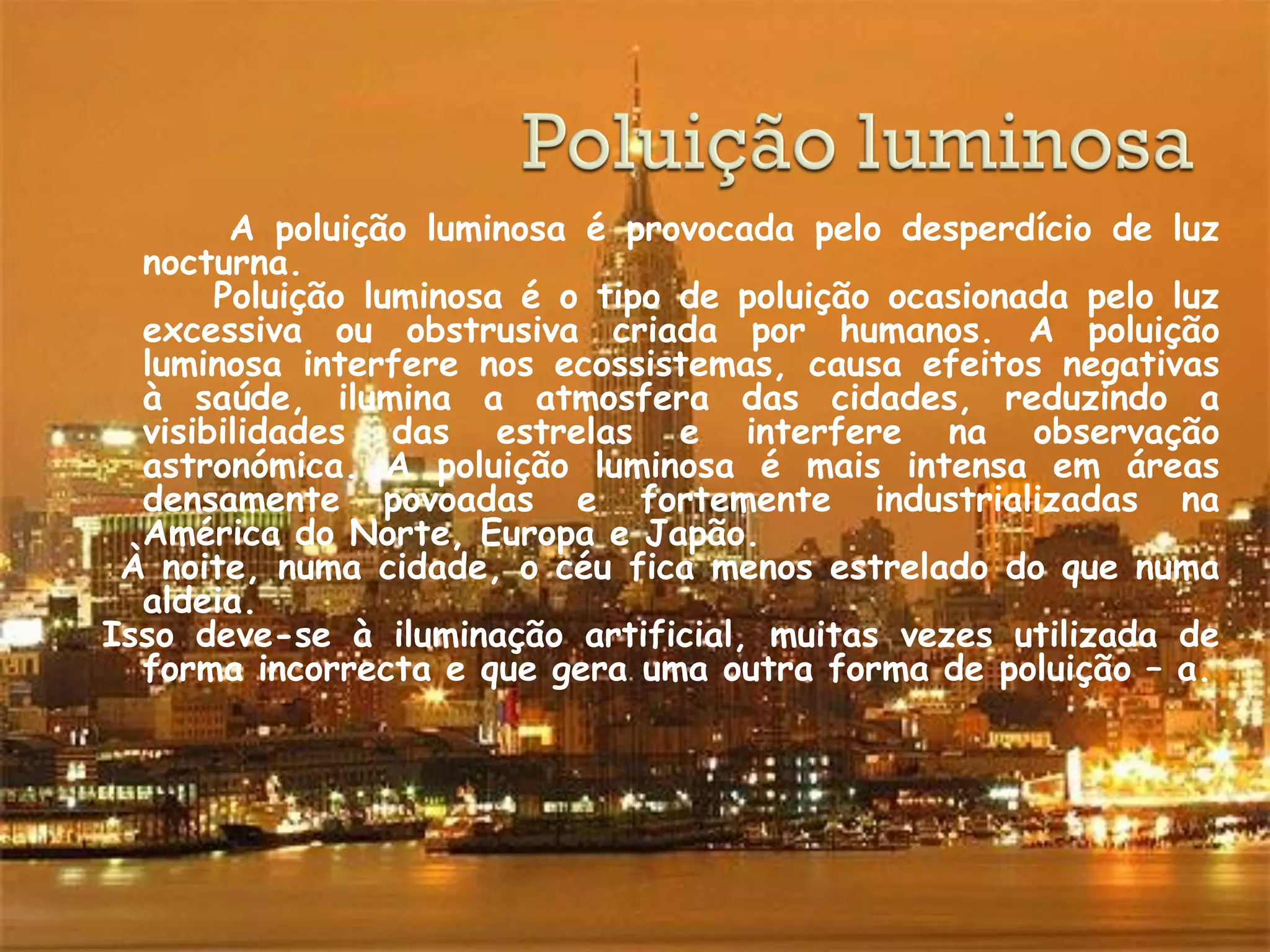 A poluição luminosa é provocada pelo desperdício de luz
  nocturna.
       Poluição luminosa é o tipo de poluição ocasionada pelo luz
  excessiva ou obstrusiva criada por humanos. A poluição
  luminosa interfere nos ecossistemas, causa efeitos negativas
  à saúde, ilumina a atmosfera das cidades, reduzindo a
  visibilidades das estrelas e interfere na observação
  astronómica. A poluição luminosa é mais intensa em áreas
  densamente povoadas e fortemente industrializadas na
  América do Norte, Europa e Japão.
 À noite, numa cidade, o céu fica menos estrelado do que numa
  aldeia.
Isso deve-se à iluminação artificial, muitas vezes utilizada de
  forma incorrecta e que gera uma outra forma de poluição – a.
 