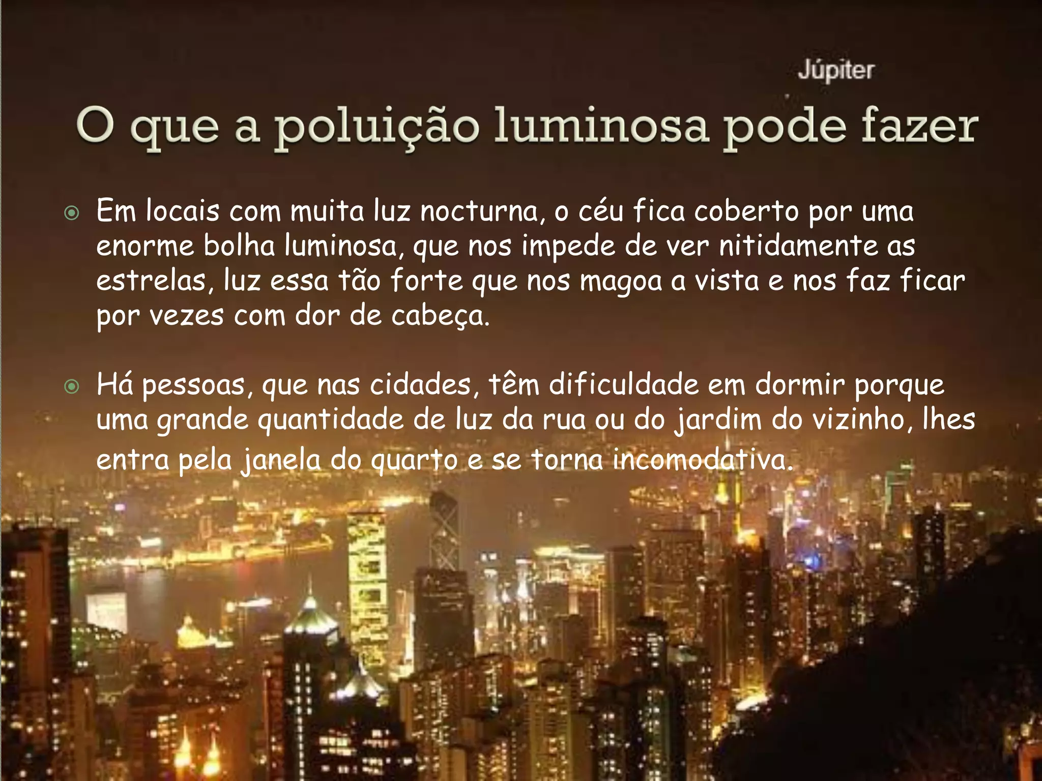    Em locais com muita luz nocturna, o céu fica coberto por uma
    enorme bolha luminosa, que nos impede de ver nitidamente as
    estrelas, luz essa tão forte que nos magoa a vista e nos faz ficar
    por vezes com dor de cabeça.

   Há pessoas, que nas cidades, têm dificuldade em dormir porque
    uma grande quantidade de luz da rua ou do jardim do vizinho, lhes
    entra pela janela do quarto e se torna incomodativa.
 