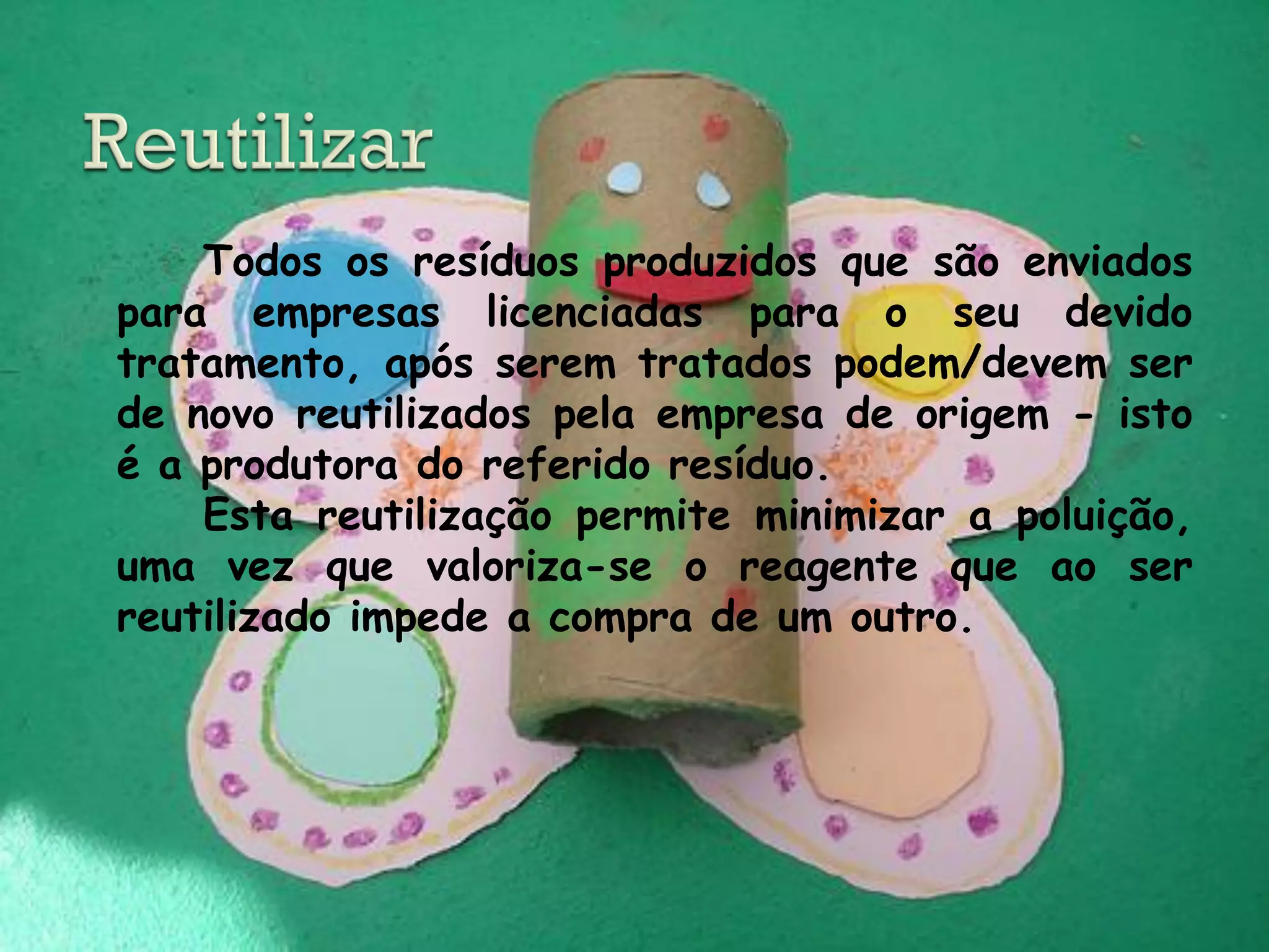 Todos os resíduos produzidos que são enviados
para empresas licenciadas para o seu devido
tratamento, após serem tratados podem/devem ser
de novo reutilizados pela empresa de origem - isto
é a produtora do referido resíduo.
    Esta reutilização permite minimizar a poluição,
uma vez que valoriza-se o reagente que ao ser
reutilizado impede a compra de um outro.
 
