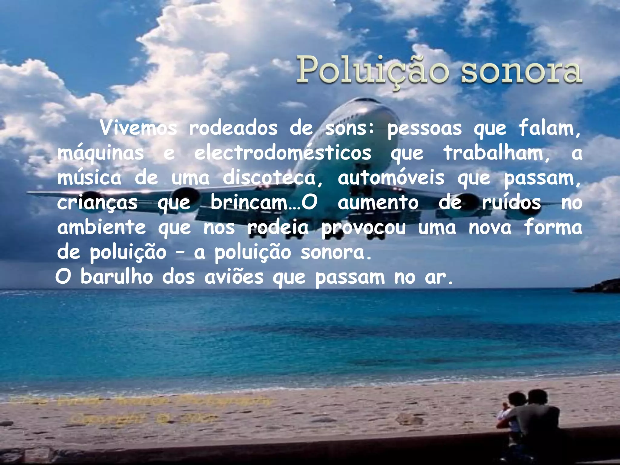 Vivemos rodeados de sons: pessoas que falam,
máquinas e electrodomésticos que trabalham, a
música de uma discoteca, automóveis que passam,
crianças que brincam…O aumento de ruídos no
ambiente que nos rodeia provocou uma nova forma
de poluição – a poluição sonora.
O barulho dos aviões que passam no ar.
 