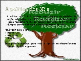 A política dos 3 R'S consiste num conjunto de medidas de
  acção adoptadas em 1992, por ocasião de Conferência da
  Terra realizada no Rio de Janeiro bem como no 5º Programa
  Europeu para o Ambiente e Desenvolvimento de 1993.

POLÍTICA DOS 3 R'S
 Reduzir
 Reutilizar
 Reciclar


Esta política é válida para todo o tipo de resíduos/efluentes
  sólidos, líquidos e gasosos.
 