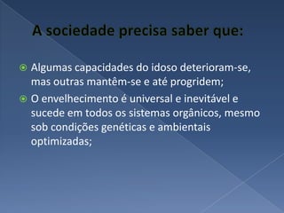 A sociedade precisa saber que:Algumas capacidades do idoso deterioram-se, mas outras mantêm-se e até progridem;O envelhecimento é universal e inevitável e sucede em todos os sistemas orgânicos, mesmo sob condições genéticas e ambientais optimizadas;
