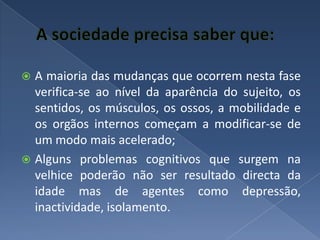 A sociedade precisa saber que:A maioria das mudanças que ocorrem nesta fase verifica-se ao nível da aparência do sujeito, os sentidos, os músculos, os ossos, a mobilidade e os orgãos internos começam a modificar-se de um modo mais acelerado;Alguns problemas cognitivos que surgem na velhice poderão não ser resultado directa da idade mas de agentes como depressão, inactividade, isolamento.