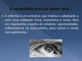 A sociedade precisa saber que…A reforma é um processo que implica a adaptação a uma nova realidade física, económica e social. Para uns representa a perda de estatuto, oportunidades, reflectindo-se na auto-estima, para outros é vivida com optimismo.